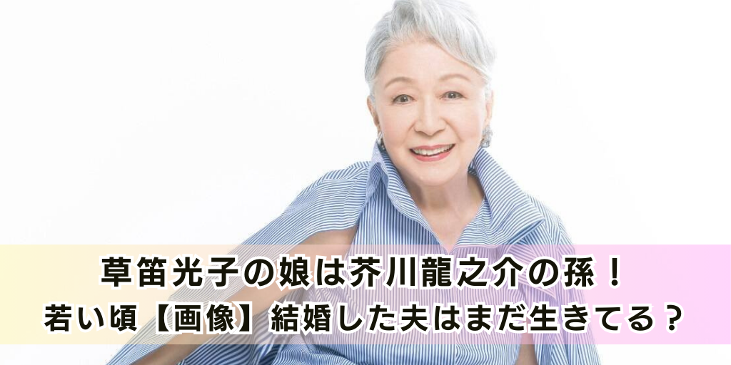 草笛光子の娘は芥川龍之介の孫！若い頃【画像】結婚した夫はまだ生きてる？